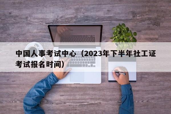 中国人事考试中心（2023年下半年社工证考试报名时间）