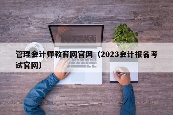 管理会计师教育网官网（2023会计报名考试官网）