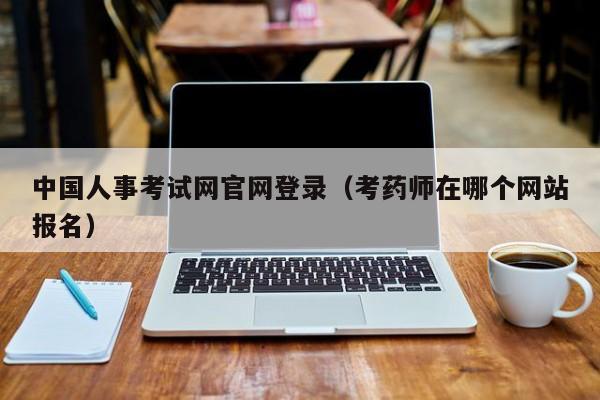 中国人事考试网官网登录（考药师在哪个网站报名）