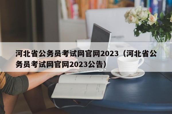 河北省公务员考试网官网2023（河北省公务员考试网官网2023公告）