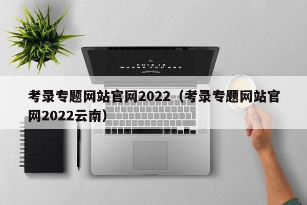 考录专题网站官网2022（考录专题网站官网2022云南）