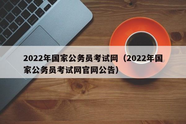 2022年国家公务员考试网（2022年国家公务员考试网官网公告）