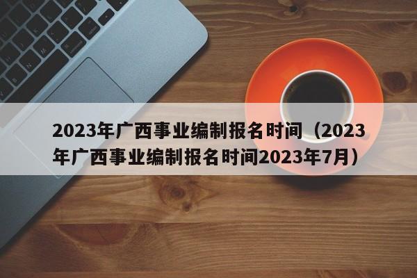 2023年广西事业编制报名时间（2023年广西事业编制报名时间2023年7月）