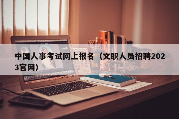 中国人事考试网上报名（文职人员招聘2023官网）