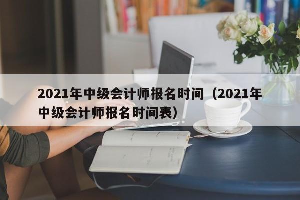 2021年中级会计师报名时间（2021年中级会计师报名时间表）