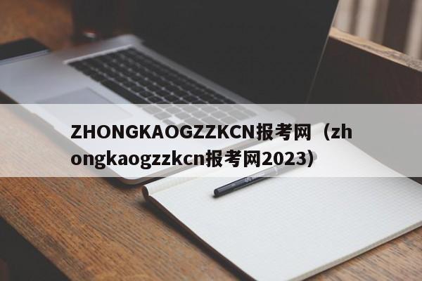 ZHONGKAOGZZKCN报考网（zhongkaogzzkcn报考网2023）