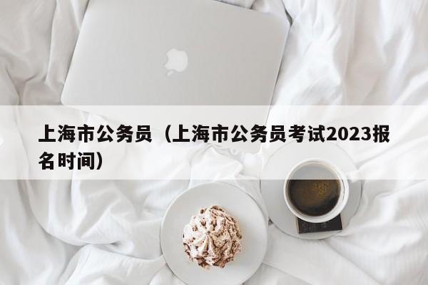 上海市公务员（上海市公务员考试2023报名时间）