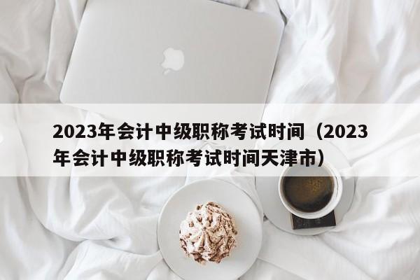 2023年会计中级职称考试时间（2023年会计中级职称考试时间天津市）