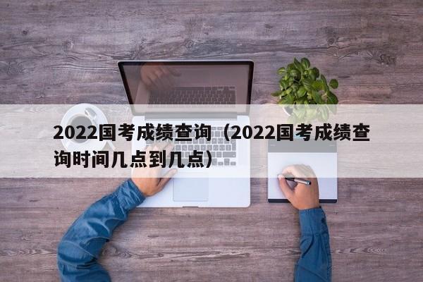 2022国考成绩查询（2022国考成绩查询时间几点到几点）