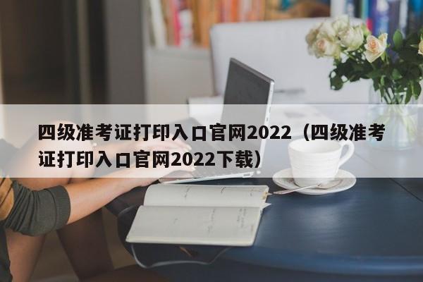 四级准考证打印入口官网2022（四级准考证打印入口官网2022下载）