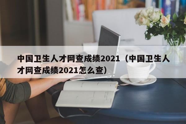 中国卫生人才网查成绩2021（中国卫生人才网查成绩2021怎么查）