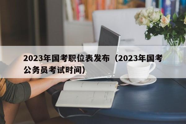 2023年国考职位表发布（2023年国考公务员考试时间）