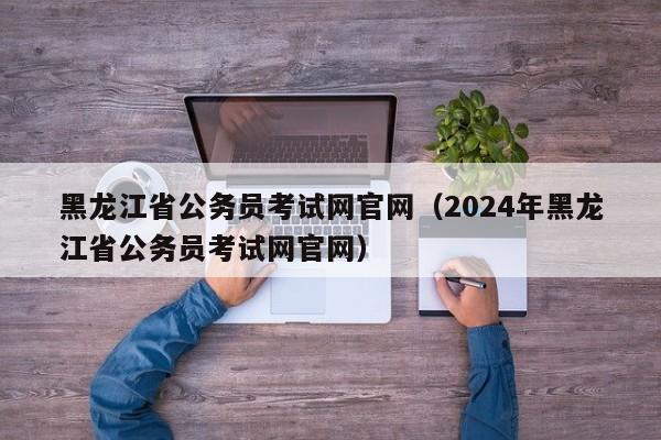 黑龙江省公务员考试网官网（2024年黑龙江省公务员考试网官网）
