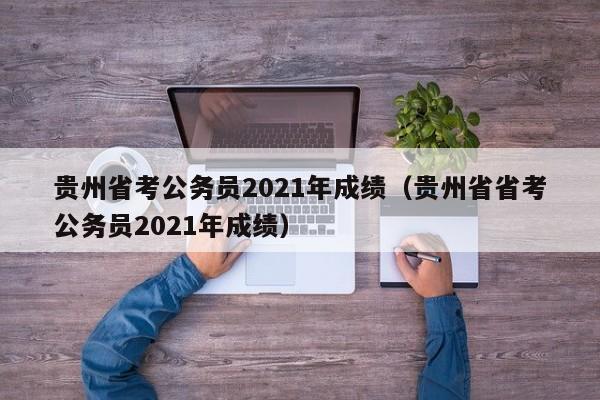 贵州省考公务员2021年成绩（贵州省省考公务员2021年成绩）