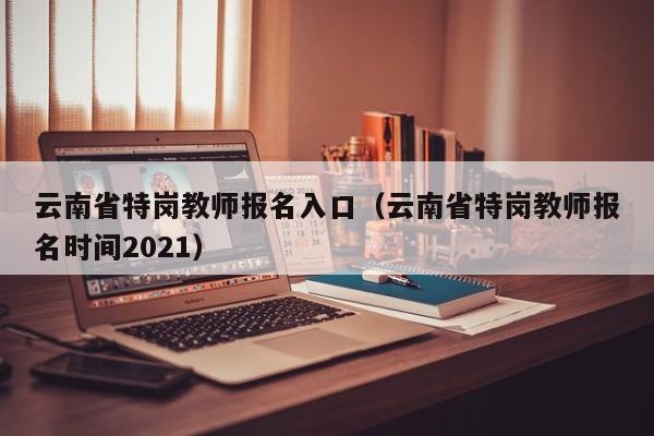 云南省特岗教师报名入口（云南省特岗教师报名时间2021）