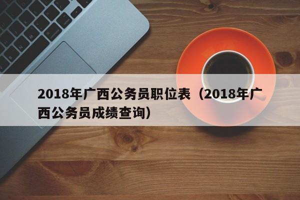 2018年广西公务员职位表（2018年广西公务员成绩查询）