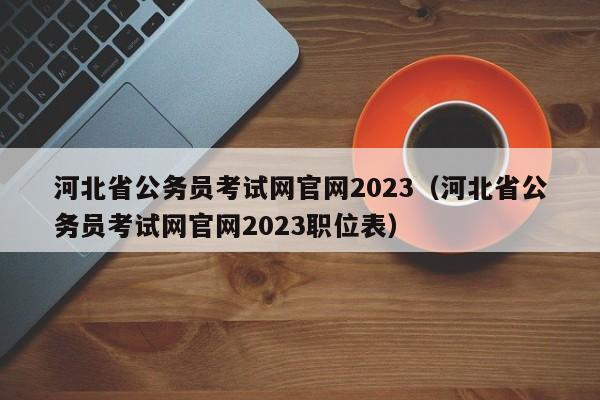 河北省公务员考试网官网2023（河北省公务员考试网官网2023职位表）