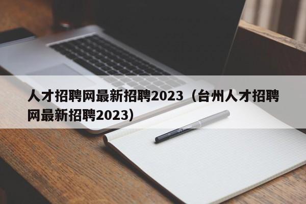 人才招聘网最新招聘2023（台州人才招聘网最新招聘2023）
