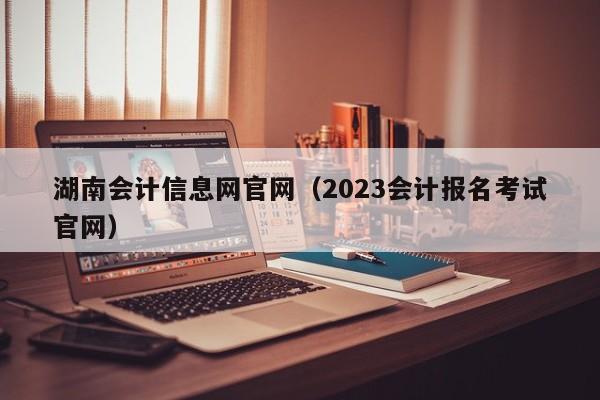湖南会计信息网官网（2023会计报名考试官网）