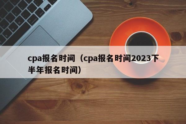 cpa报名时间（cpa报名时间2023下半年报名时间）