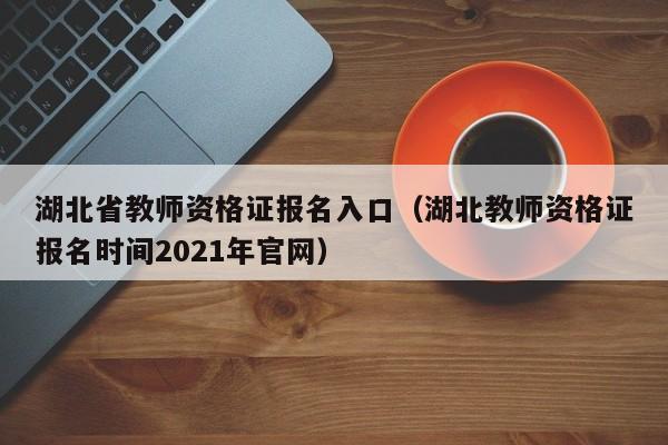 湖北省教师资格证报名入口（湖北教师资格证报名时间2021年官网）