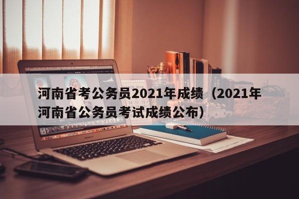 河南省考公务员2021年成绩（2021年河南省公务员考试成绩公布）