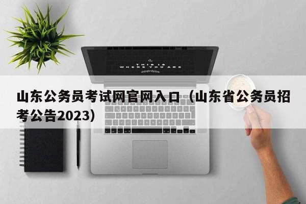 山东公务员考试网官网入口（山东省公务员招考公告2023）