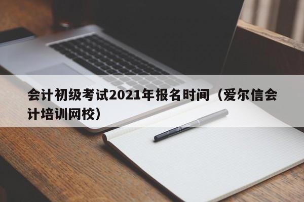 会计初级考试2021年报名时间（爱尔信会计培训网校）