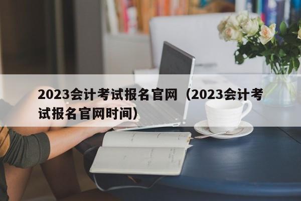 2023会计考试报名官网（2023会计考试报名官网时间）