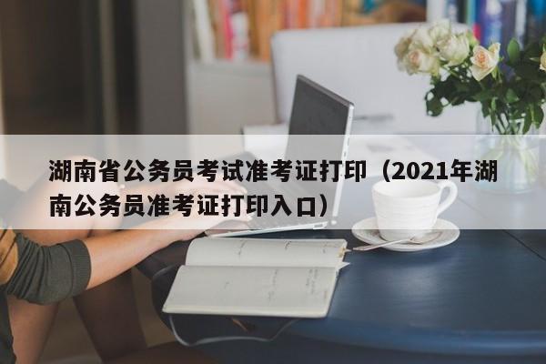 湖南省公务员考试准考证打印（2021年湖南公务员准考证打印入口）