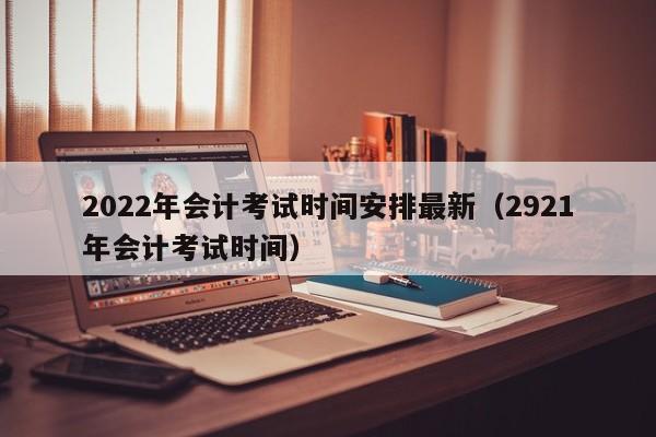 2022年会计考试时间安排最新（2921年会计考试时间）