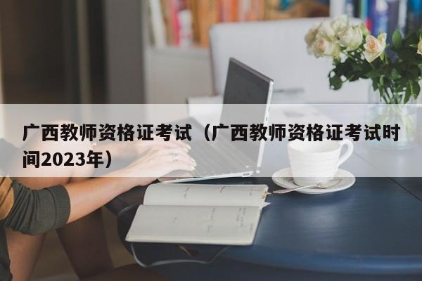 广西教师资格证考试（广西教师资格证考试时间2023年）