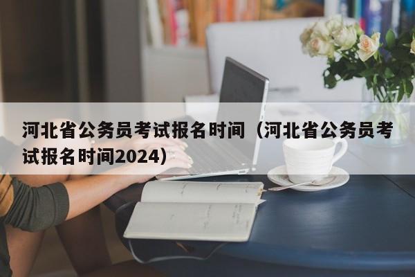 河北省公务员考试报名时间（河北省公务员考试报名时间2024）