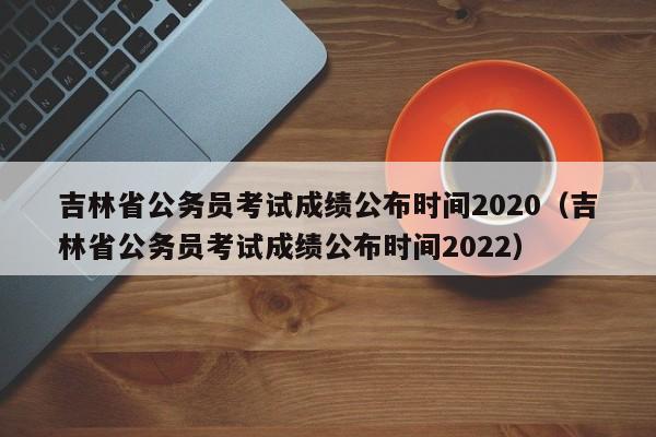 吉林省公务员考试成绩公布时间2020（吉林省公务员考试成绩公布时间2022）