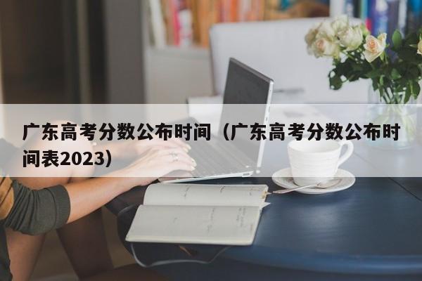 广东高考分数公布时间（广东高考分数公布时间表2023）