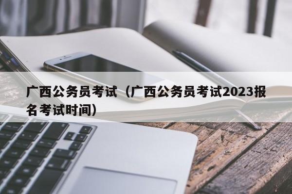 广西公务员考试（广西公务员考试2023报名考试时间）