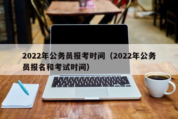 2022年公务员报考时间（2022年公务员报名和考试时间）