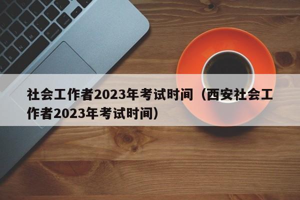 社会工作者2023年考试时间（西安社会工作者2023年考试时间）
