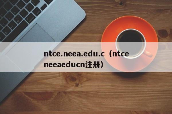 ntce.neea.edu.c（ntceneeaeducn注册）