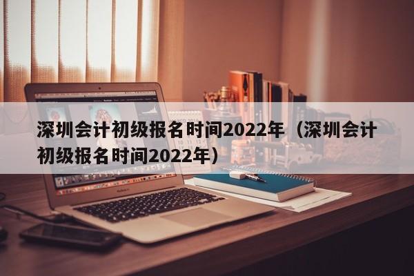 深圳会计初级报名时间2022年（深圳会计初级报名时间2022年）