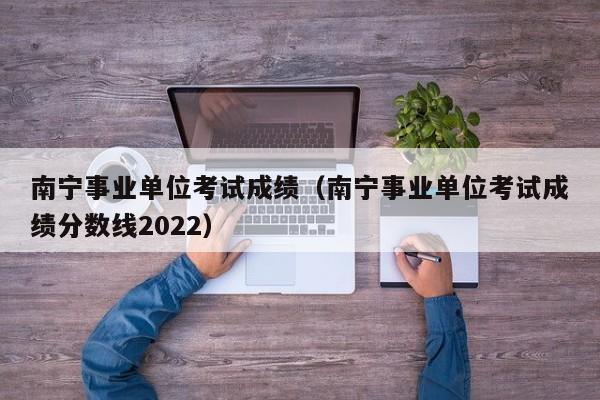 南宁事业单位考试成绩（南宁事业单位考试成绩分数线2022）