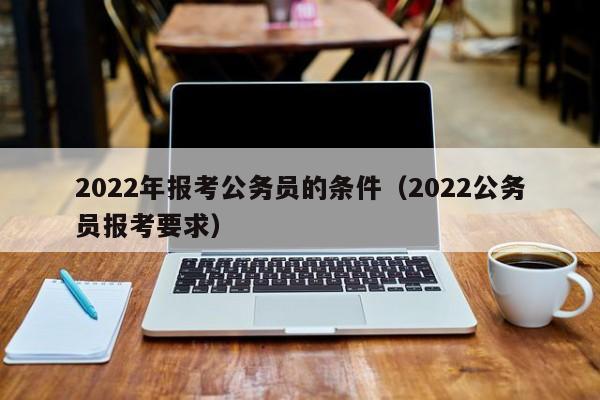 2022年报考公务员的条件（2022公务员报考要求）