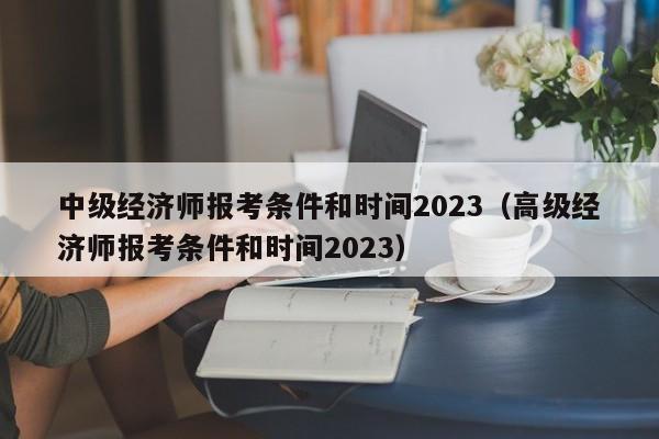 中级经济师报考条件和时间2023（高级经济师报考条件和时间2023）