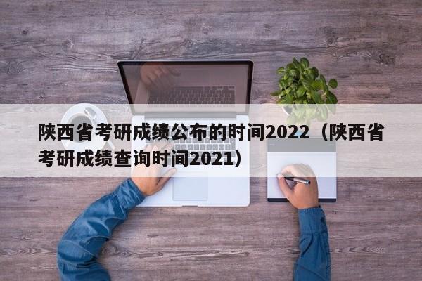 陕西省考研成绩公布的时间2022（陕西省考研成绩查询时间2021）