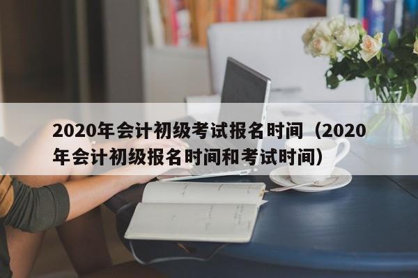 2020年会计初级考试报名时间（2020年会计初级报名时间和考试时间）