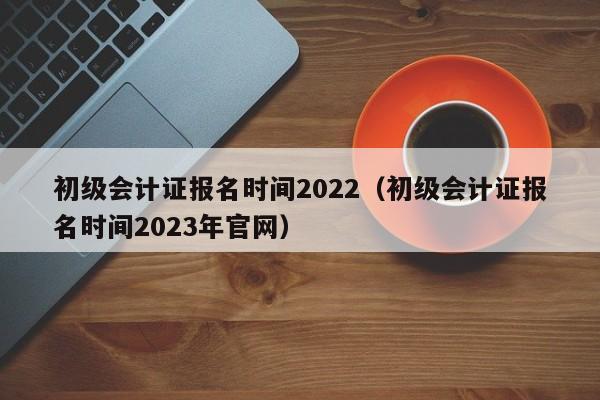 初级会计证报名时间2022（初级会计证报名时间2023年官网）