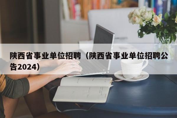 陕西省事业单位招聘（陕西省事业单位招聘公告2024）