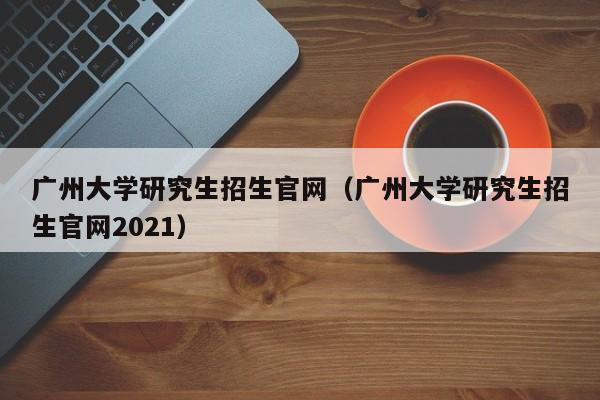 广州大学研究生招生官网（广州大学研究生招生官网2021）
