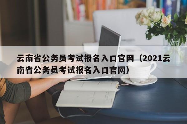 云南省公务员考试报名入口官网（2021云南省公务员考试报名入口官网）
