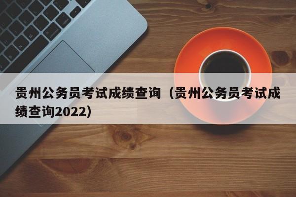贵州公务员考试成绩查询（贵州公务员考试成绩查询2022）